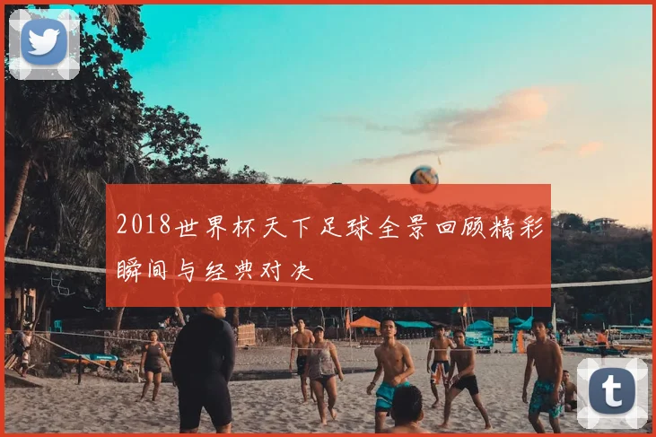 2018世界杯天下足球全景回顾精彩瞬间与经典对决