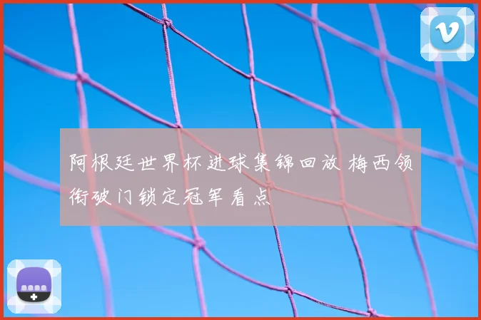 阿根廷世界杯进球集锦回放 梅西领衔破门锁定冠军看点