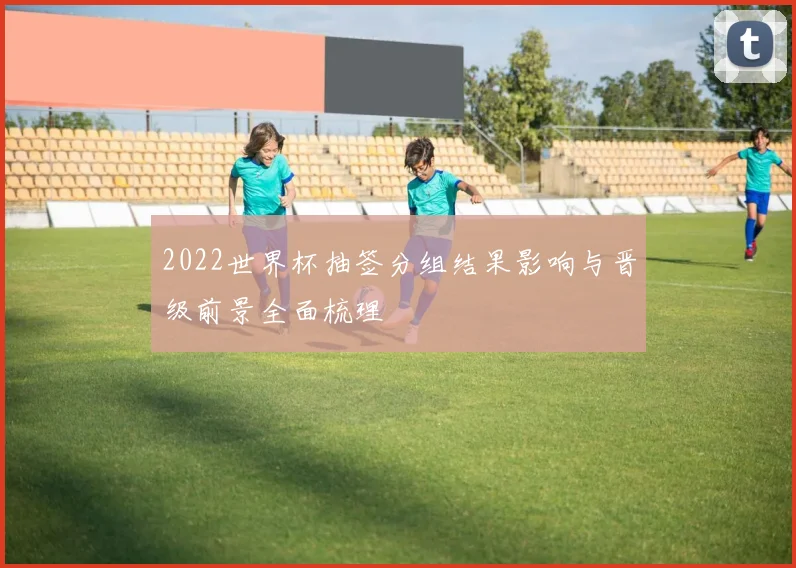 2022世界杯抽签分组结果影响与晋级前景全面梳理
