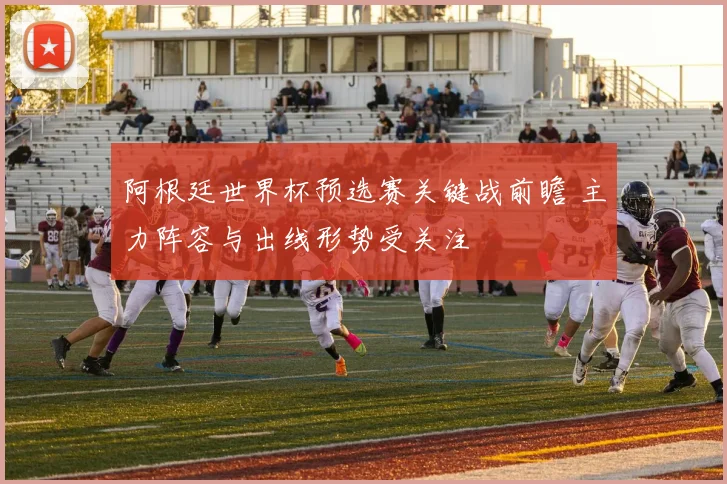 阿根廷世界杯预选赛关键战前瞻 主力阵容与出线形势受关注