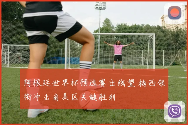 阿根廷世界杯预选赛出线望 梅西领衔冲击南美区关键胜利
