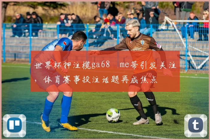 世界杯押注榄ga68椣me蒂引发关注,体育赛事投注话题再成焦点