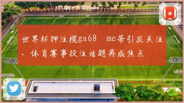 世界杯押注榄ga68椣me蒂引发关注,体育赛事投注话题再成焦点