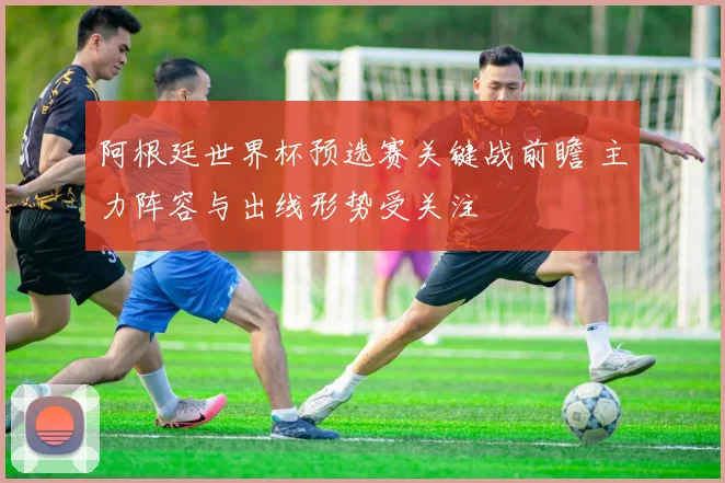 阿根廷世界杯预选赛关键战前瞻 主力阵容与出线形势受关注