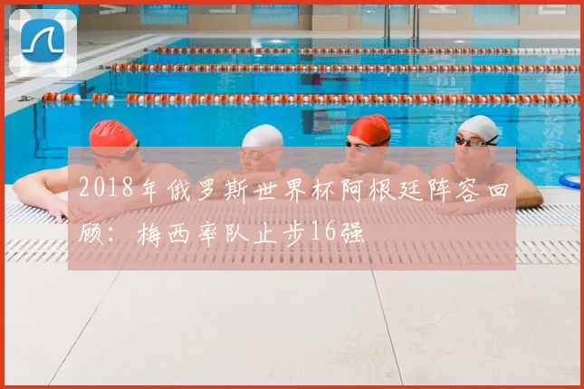 2018年俄罗斯世界杯阿根廷阵容回顾：梅西率队止步16强