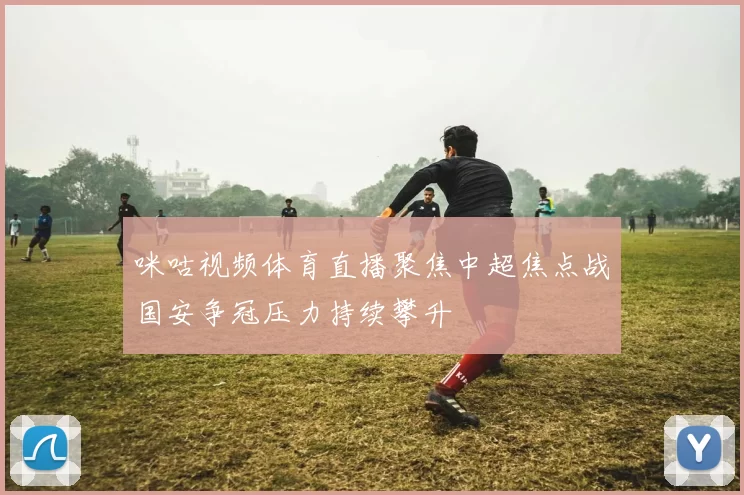 咪咕视频体育直播聚焦中超焦点战国安争冠压力持续攀升