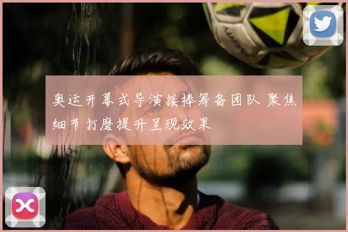 奥运开幕式导演接棒筹备团队 聚焦细节打磨提升呈现效果