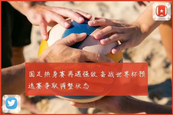 国足热身赛再遇强敌 备战世界杯预选赛争取调整状态