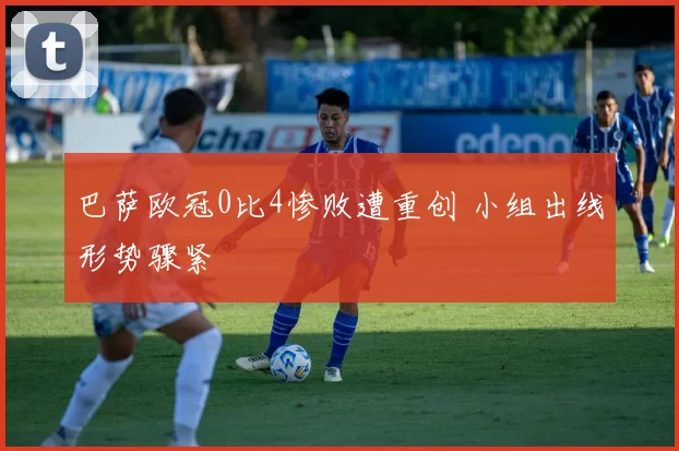 巴萨欧冠0比4惨败遭重创 小组出线形势骤紧