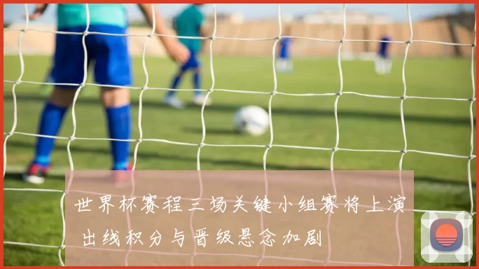世界杯赛程三场关键小组赛将上演 出线积分与晋级悬念加剧