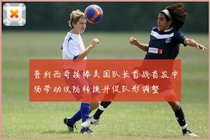 普利西奇接棒美国队长首战首发中场带动攻防转换并促队形调整