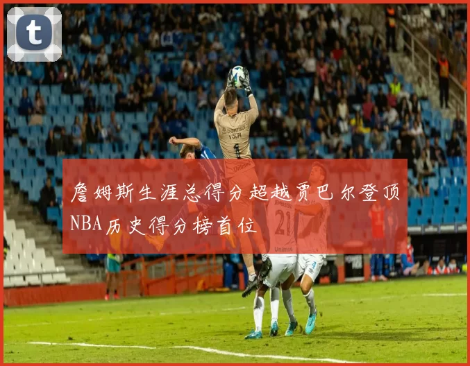 詹姆斯生涯总得分超越贾巴尔登顶NBA历史得分榜首位