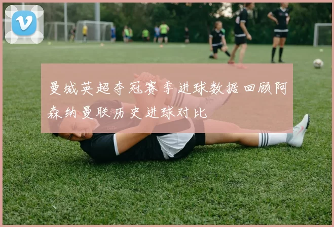 曼城英超夺冠赛季进球数据回顾阿森纳曼联历史进球对比