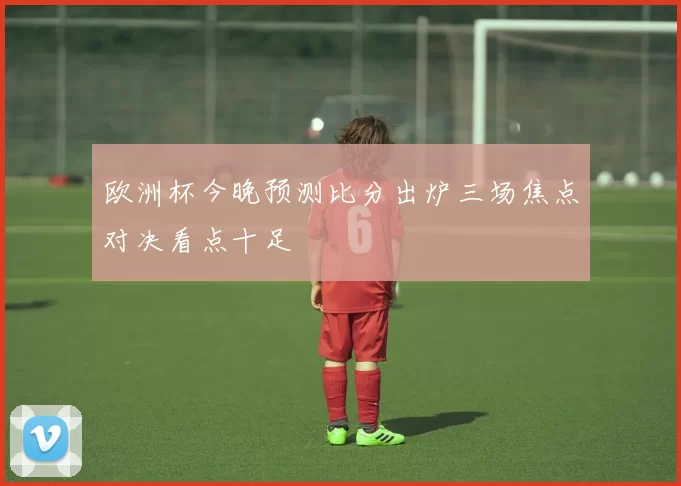 欧洲杯今晚预测比分出炉三场焦点对决看点十足