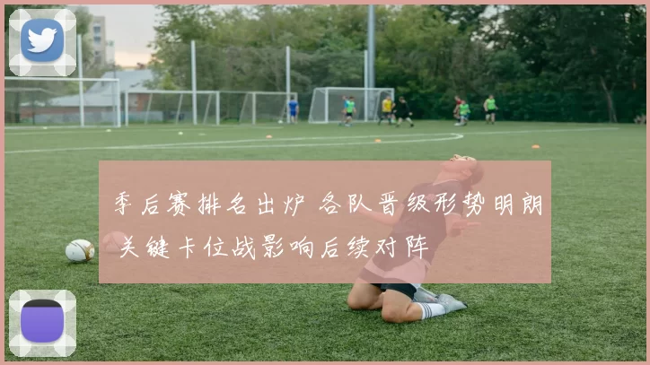 季后赛排名出炉 各队晋级形势明朗 关键卡位战影响后续对阵