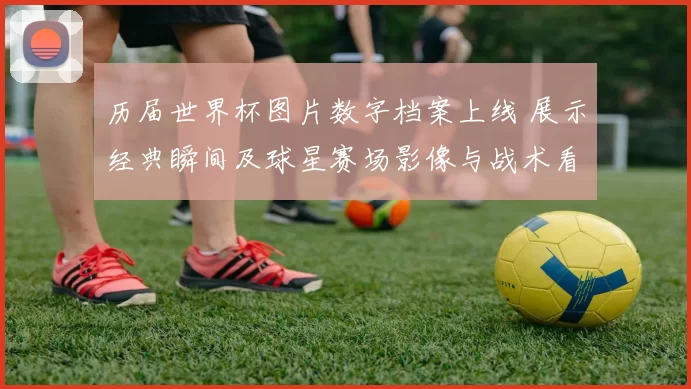 历届世界杯图片数字档案上线 展示经典瞬间及球星赛场影像与战术看点