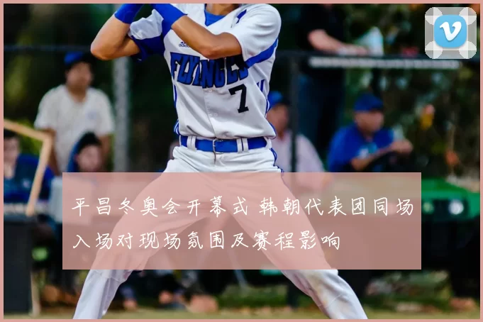 平昌冬奥会开幕式 韩朝代表团同场入场对现场氛围及赛程影响