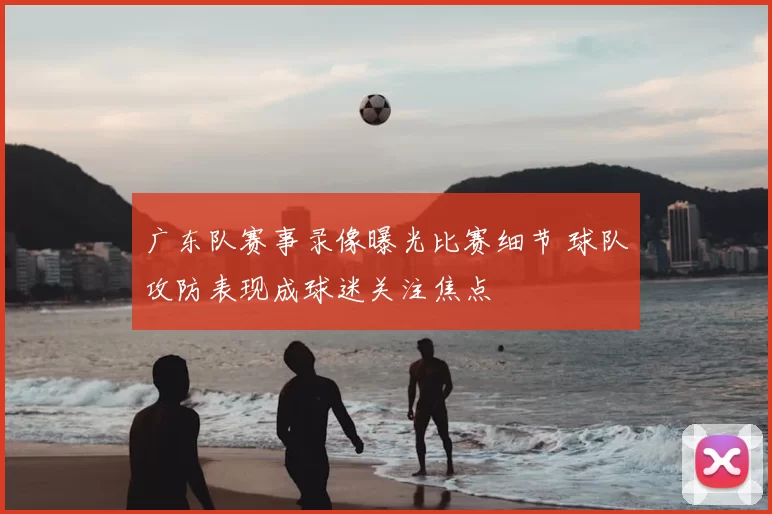 广东队赛事录像曝光比赛细节 球队攻防表现成球迷关注焦点