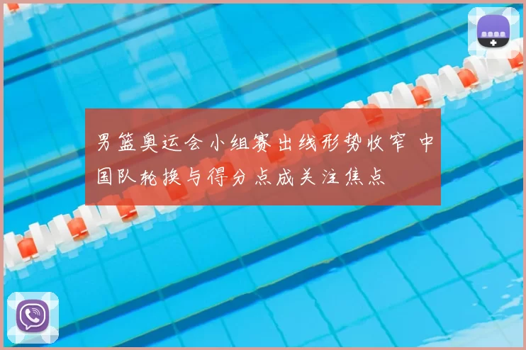 男篮奥运会小组赛出线形势收窄 中国队轮换与得分点成关注焦点