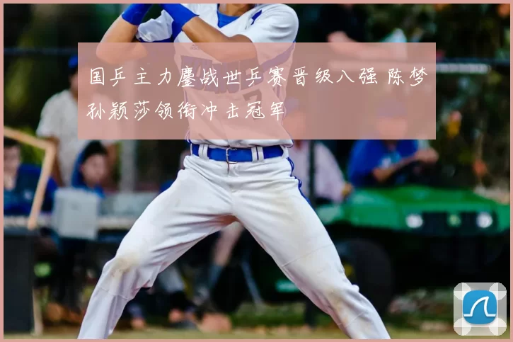 国乒主力鏖战世乒赛晋级八强 陈梦孙颖莎领衔冲击冠军