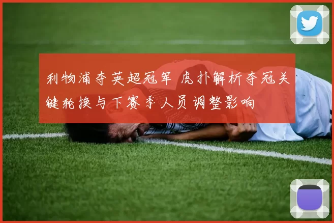 利物浦夺英超冠军 虎扑解析夺冠关键轮换与下赛季人员调整影响