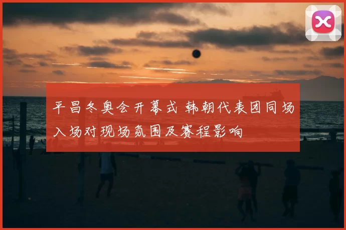 平昌冬奥会开幕式 韩朝代表团同场入场对现场氛围及赛程影响