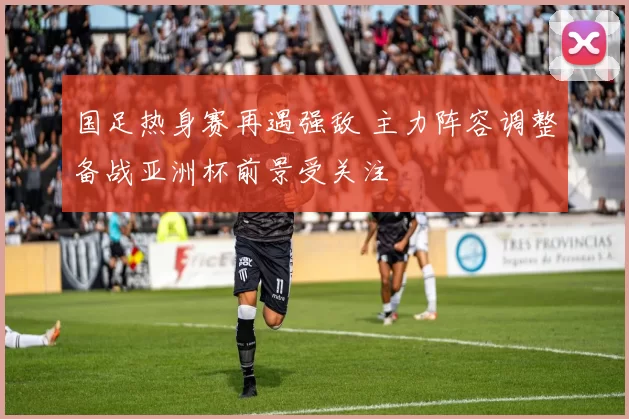 国足热身赛再遇强敌 主力阵容调整备战亚洲杯前景受关注