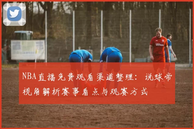 NBA直播免费观看渠道整理：说球帝视角解析赛事看点与观赛方式