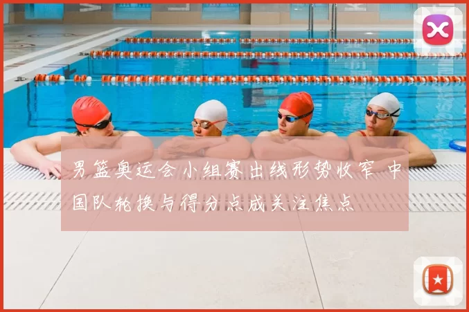 男篮奥运会小组赛出线形势收窄 中国队轮换与得分点成关注焦点