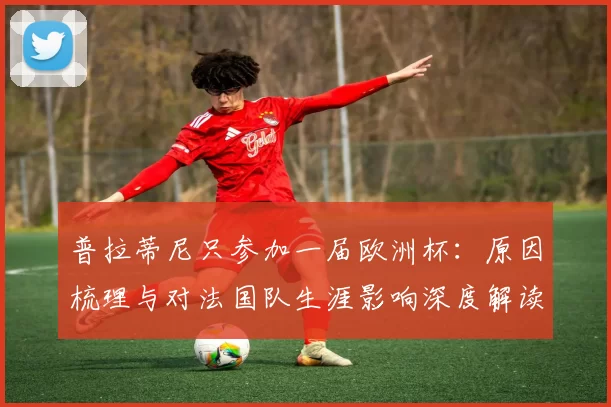 普拉蒂尼只参加一届欧洲杯:原因梳理与对法国队生涯影响深度解读
