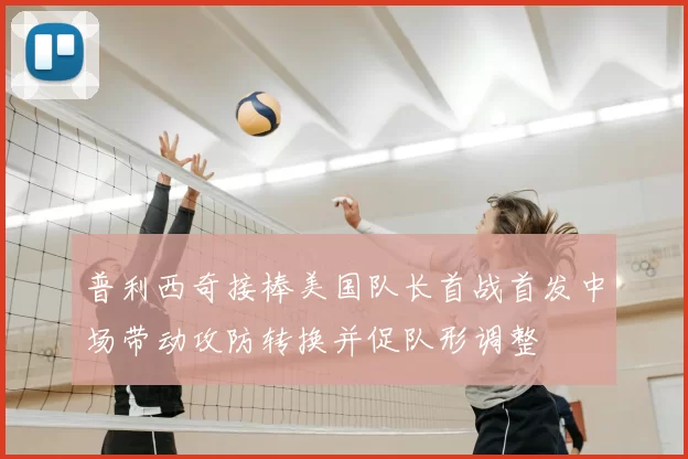 普利西奇接棒美国队长首战首发中场带动攻防转换并促队形调整