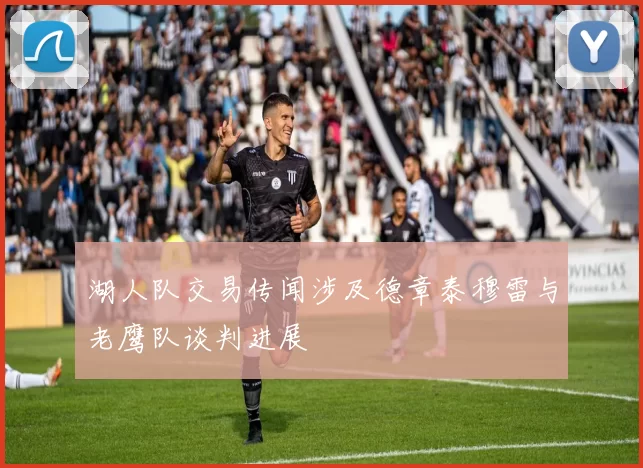 湖人队交易传闻涉及德章泰穆雷与老鹰队谈判进展