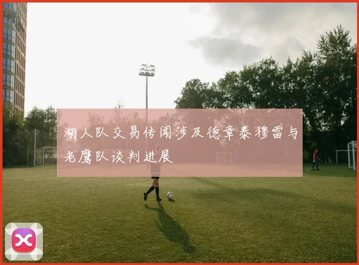 湖人队交易传闻涉及德章泰穆雷与老鹰队谈判进展