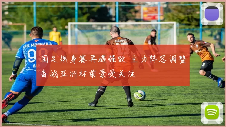 国足热身赛再遇强敌 主力阵容调整备战亚洲杯前景受关注