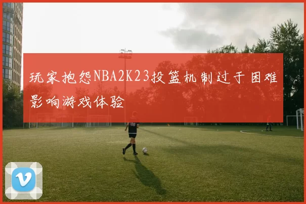 玩家抱怨NBA2K23投篮机制过于困难影响游戏体验