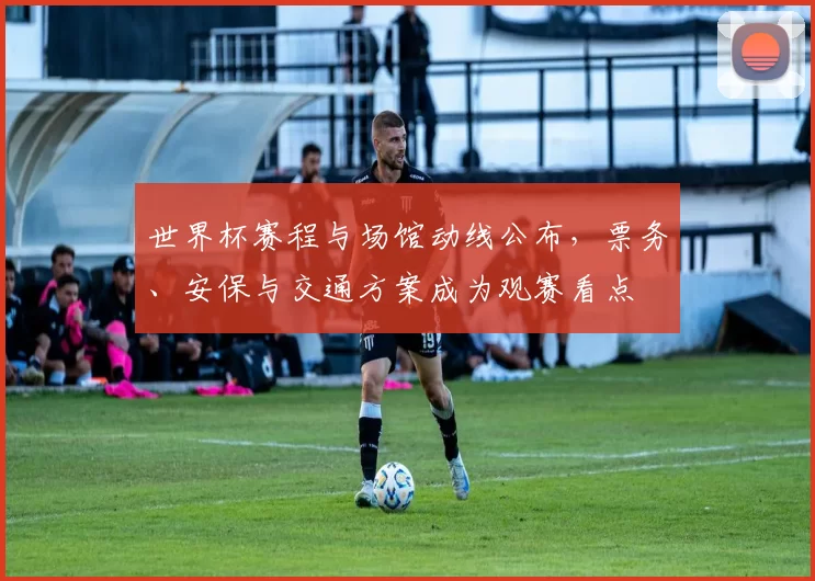 世界杯赛程与场馆动线公布，票务、安保与交通方案成为观赛看点