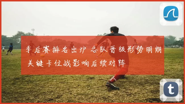 季后赛排名出炉 各队晋级形势明朗 关键卡位战影响后续对阵