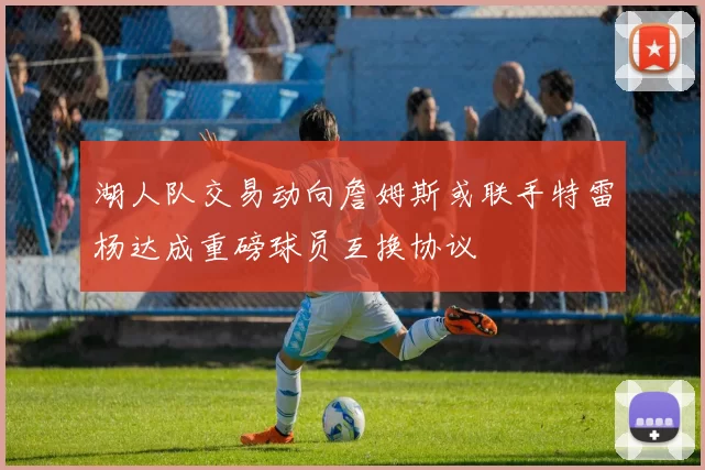 湖人队交易动向詹姆斯或联手特雷杨达成重磅球员互换协议