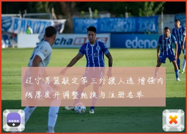 辽宁男篮敲定第三外援人选 增强内线厚度并调整轮换与注册名单